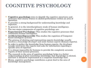 COGNITIVE PSYCHOLOGY















Niyitegeka Bosco 0785726750/0728826750



Cognitive psychology tries to identify the cognitive structures and
processes that closely relates to skilled performance within an area of
operation.
It provides a strong background for understanding knowledge and
expertise.
In general, it is the interdisciplinary study of human intelligence.
The two major components of cognitive psychology are:
Experimental Psychology: This studies the cognitive processes that
constitutes human intelligence.
Artificial Intelligence(AI): This studies the cognition of Computerbased intelligent systems.
The process of eliciting and representing experts knowledge usually
involves a knowledge developer and some human experts (domain experts).
In order to gather the knowledge from human experts, the developer
usually interviews the experts and asks for information regarding a
specific area of expertise.
It is almost impossible for humans to provide the completely accurate
reports of their mental processes.
The research in the area of cognitive psychology helps to a better
understanding of what constitutes knowledge, how knowledge is elicited,
and how it should be represented in a corporate knowledge base.
Hence, cognitive psychology contributes a great deal to the area of
knowledge management.

5

 