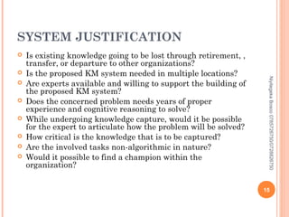 SYSTEM JUSTIFICATION









Niyitegeka Bosco 0785726750/0728826750



Is existing knowledge going to be lost through retirement, ,
transfer, or departure to other organizations?
Is the proposed KM system needed in multiple locations?
Are experts available and willing to support the building of
the proposed KM system?
Does the concerned problem needs years of proper
experience and cognitive reasoning to solve?
While undergoing knowledge capture, would it be possible
for the expert to articulate how the problem will be solved?
How critical is the knowledge that is to be captured?
Are the involved tasks non-algorithmic in nature?
Would it possible to find a champion within the
organization?

15

 