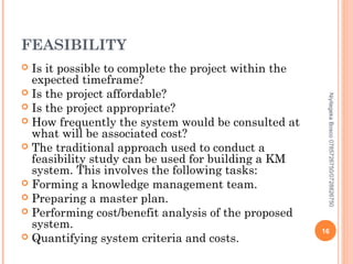 FEASIBILITY
Is it possible to complete the project within the
expected timeframe?
 Is the project affordable?
 Is the project appropriate?
 How frequently the system would be consulted at
what will be associated cost?
 The traditional approach used to conduct a
feasibility study can be used for building a KM
system. This involves the following tasks:
 Forming a knowledge management team.
 Preparing a master plan.
 Performing cost/benefit analysis of the proposed
system.
 Quantifying system criteria and costs.


Niyitegeka Bosco 0785726750/0728826750

16

 