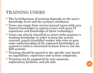 TRAINING USERS







Niyitegeka Bosco 0785726750/0728826750



The level/duration of training depends on the user's
knowledge level and the system's attributes.
Users can range from novices (casual users with very
limited knowledge) to experts (users with prior IT
experience and knowledge of latest technology).
Users can also be classified as tutors (who acquires a
working knowledge in order to keep the system
current), pupils (unskilled worker who tries to gain
some understanding of the captured knowledge), or
customers (who is interested to know how to use the
KM system).
Training should be geared to the specific user based
on capabilities, experience and system complexity.
Training can be supported by user manuals,
explanatory facilities, and job aids.

28

 