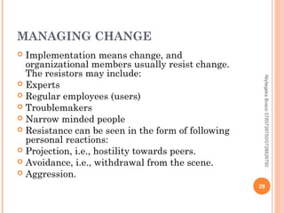 MANAGING CHANGE
Implementation means change, and
organizational members usually resist change.
The resistors may include:
 Experts
 Regular employees (users)
 Troublemakers
 Narrow minded people
 Resistance can be seen in the form of following
personal reactions:
 Projection, i.e., hostility towards peers.
 Avoidance, i.e., withdrawal from the scene.
 Aggression.


Niyitegeka Bosco 0785726750/0728826750

29

 