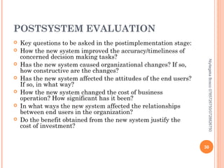 POSTSYSTEM EVALUATION








Niyitegeka Bosco 0785726750/0728826750



Key questions to be asked in the postimplementation stage:
How the new system improved the accuracy/timeliness of
concerned decision making tasks?
Has the new system caused organizational changes? If so,
how constructive are the changes?
Has the new system affected the attitudes of the end users?
If so, in what way?
How the new system changed the cost of business
operation? How significant has it been?
In what ways the new system affected the relationships
between end users in the organization?
Do the benefit obtained from the new system justify the
cost of investment?

30

 
