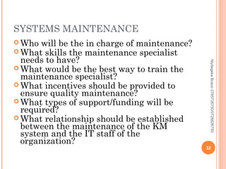 SYSTEMS MAINTENANCE
 Who

Niyitegeka Bosco 0785726750/0728826750

will be the in charge of maintenance?
 What skills the maintenance specialist
needs to have?
 What would be the best way to train the
maintenance specialist?
 What incentives should be provided to
ensure quality maintenance?
 What types of support/funding will be
required?
 What relationship should be established
between the maintenance of the KM
system and the IT staff of the
organization?

32

 