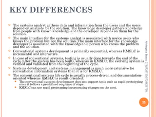 KEY DIFFERENCES












The conventional systems development does not support tools such as rapid prototyping
since it follows a predefined sequence of steps
KMSLC can use rapid prototyping incorporating changes on the spot.

Niyitegeka Bosco 0785726750/0728826750



The systems analyst gathers data and information from the users and the users
depend on analysts for the solution. The knowledge developer gathers knowledge
from people with known knowledge and the developer depends on them for the
solution.
The main interface for the systems analyst is associated with novice users who
knows the problem but not the solution. The main interface for the knowledge
developer is associated with the knowledgeable person who knows the problem
and the solution.
Conventional systems development is primarily sequential, whereas KMSLC is
incremental and interactive.
In case of conventional systems, testing is usually done towards the end of the
cycle (after the system has been built), whereas in KMSLC, the evolving system is
verified and validated from the beginning of the cycle.
Systems development and systems management is much more extensive for
conventional information systems than it is for KMSLC.
The conventional systems life cycle is usually process-driven and documentationoriented whereas KMSLC is result-oriented.

35

 