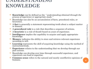 UNDERSTANDING
KNOWLEDGE












Niyitegeka Bosco 0785726750/0728826750



Knowledge can be defined as the ``understanding obtained through the
process of experience or appropriate study.''
Knowledge can also be an accumulation of facts, procedural rules, or
heuristics.
A fact is generally a statement representing truth about a subject matter
or domain.
A procedural rule is a rule that describes a sequence of actions.
A heuristic is a rule of thumb based on years of experience.
Intelligence implies the capability to acquire and apply appropriate
knowledge.
Memory indicates the ability to store and retrieve relevant experience
according to will.
Learning represents the skill of acquiring knowledge using the method of
instruction/study.
Experience relates to the understanding that we develop through our
past actions.
Knowledge can develop over time through successful experience, and
experience can lead to expertise.
Common sense refers to the natural and mostly unreflective opinions of
humans.
4

 