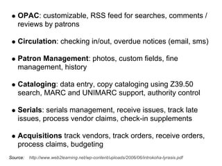 OPAC: customizable, RSS feed for searches, comments /
    reviews by patrons

    Circulation: checking in/out, overdue notices (email, sms)

    Patron Management: photos, custom fields, fine
    management, history

    Cataloging: data entry, copy cataloging using Z39.50
    search, MARC and UNIMARC support, authority control

    Serials: serials management, receive issues, track late
    issues, process vendor claims, check-in supplements

    Acquisitions track vendors, track orders, receive orders,
    process claims, budgeting
Source:   http://www.web2learning.net/wp-content/uploads/2006/06/introkoha-lyrasis.pdf
 