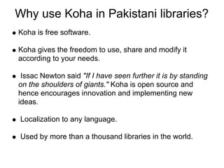 Why use Koha in Pakistani libraries?
Koha is free software.

Koha gives the freedom to use, share and modify it
according to your needs.

 Issac Newton said "If I have seen further it is by standing
on the shoulders of giants." Koha is open source and
hence encourages innovation and implementing new
ideas.

 Localization to any language.

 Used by more than a thousand libraries in the world.
 