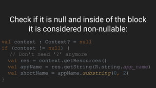 Check if it is null and inside of the block
it is considered non-nullable:
val context : Context? = null
if (context != null) {
// Don't need '?' anymore
val res = context.getResources()
val appName = res.getString(R.string.app_name)
val shortName = appName.substring(0, 2)
}
 