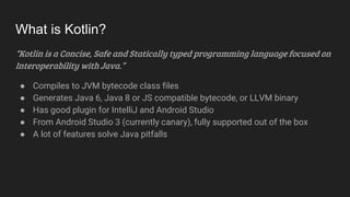 What is Kotlin?
“Kotlin is a Concise, Safe and Statically typed programming language focused on
Interoperability with Java.”
● Compiles to JVM bytecode class files
● Generates Java 6, Java 8 or JS compatible bytecode, or LLVM binary
● Has good plugin for IntelliJ and Android Studio
● From Android Studio 3 (currently canary), fully supported out of the box
● A lot of features solve Java pitfalls
 