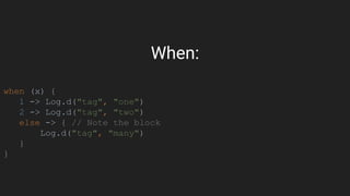 When:
when (x) {
1 -> Log.d("tag", "one")
2 -> Log.d("tag", "two")
else -> { // Note the block
Log.d("tag", "many")
}
}
 