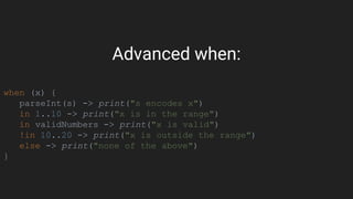 Advanced when:
when (x) {
parseInt(s) -> print("s encodes x")
in 1..10 -> print("x is in the range")
in validNumbers -> print("x is valid")
!in 10..20 -> print("x is outside the range")
else -> print("none of the above")
}
 