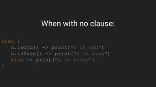 When with no clause:
when {
x.isOdd() -> print("x is odd")
x.isEven() -> print("x is even")
else -> print("x is funny")
}
 