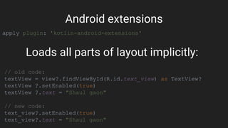apply plugin: 'kotlin-android-extensions'
Android extensions
// old code:
textView = view?.findViewById(R.id.text_view) as TextView?
textView ?.setEnabled(true)
textView ?.text = "Shaul gaon"
// new code:
text_view?.setEnabled(true)
text_view?.text = "Shaul gaon"
Loads all parts of layout implicitly:
 