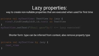 Lazy properties:
way to create non-nullable properties that are executed when used for first time
private val myTextView: TextView by lazy {
view?.findViewById(R.id.text) as TextView
}
myTextView.setText("Shaul gaon");// <-- Lazy executed!
Shorter form: type can be inferred from context, also remove property type
private val myTextView by lazy {
text_view
}
 