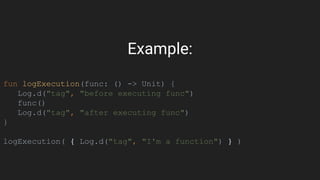 Example:
fun logExecution(func: () -> Unit) {
Log.d("tag", "before executing func")
func()
Log.d("tag", "after executing func")
}
logExecution( { Log.d("tag", "I'm a function") } )
 