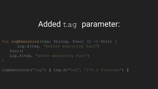 Added tag parameter:
fun logExecution(tag: String, func: () -> Unit) {
Log.d(tag, "before executing func")
func()
Log.d(tag, "after executing func")
}
logExecution("tag") { Log.d("tag", "I'm a function") }
 