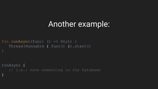 Another example:
fun runAsync(func: () -> Unit) {
Thread(Runnable { func() }).start()
}
runAsync {
// i.e.: save something in the Database
}
 