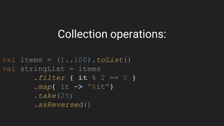 Collection operations:
val items = (1..100).toList()
val stringList = items
.filter { it % 2 == 0 }
.map{ it -> "$it"}
.take(25)
.asReversed()
 