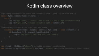 Kotlin class overview
//primary constructor does not contain code, just inits the field
class MyClass(someData: String) {
init {
Log.d("MyClass", "initializer block is 2nd stage constructor")
Log.d("MyClass", "class created with $someData")
}
//secondary constructor can contain code
constructor(someData: String, parent: MyClass) : this(someData) {
if(hashCode() != parent.hashCode()) {
Log.d("MyClass", "we are not the same")
}
}
}
var first = MyClass("shaul") //calls primary constructor
var second = MyClass("shaul", MyClass("shimon"))//calls secondary constructor
 