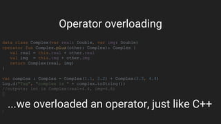 data class Complex(var real: Double, var img: Double)
operator fun Complex.plus(other: Complex): Complex {
val real = this.real + other.real
val img = this.img + other.img
return Complex(real, img)
}
var complex : Complex = Complex(1.1, 2.2) + Complex(3.3, 4.4)
Log.d("Tag", "complex is " + complex.toString())
//outputs: int is Complex(real=4.4, img=6.6)
...we overloaded an operator, just like C++
Operator overloading
 