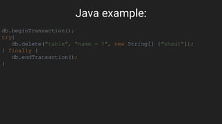 Java example:
db.beginTransaction();
try{
db.delete("table", "name = ?", new String[] {"shaul"});
} finally {
db.endTransaction();
}
 
