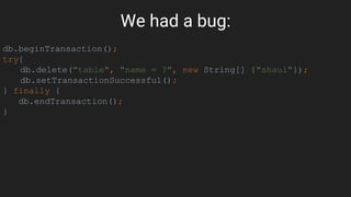 We had a bug:
db.beginTransaction();
try{
db.delete("table", "name = ?", new String[] {"shaul"});
db.setTransactionSuccessful();
} finally {
db.endTransaction();
}
 