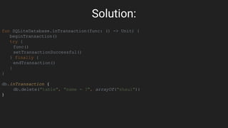 Solution:
fun SQLiteDatabase.inTransaction(func: () -> Unit) {
beginTransaction()
try {
func()
setTransactionSuccessful()
} finally {
endTransaction()
}
}
db.inTransaction {
db.delete("table", "name = ?", arrayOf("shaul"))
}
 