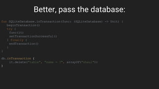 Better, pass the database:
fun SQLiteDatabase.inTransaction(func: (SQLiteDatabase) -> Unit) {
beginTransaction()
try {
func(it)
setTransactionSuccessful()
} finally {
endTransaction()
}
}
db.inTransaction {
it.delete("table", "name = ?", arrayOf("shaul"))
}
 