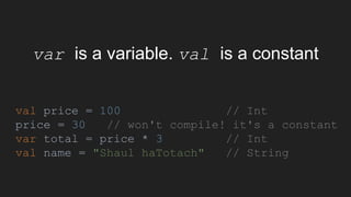 var is a variable. val is a constant
val price = 100 // Int
price = 30 // won't compile! it's a constant
var total = price * 3 // Int
val name = "Shaul haTotach" // String
 
