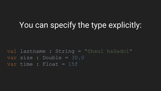 You can specify the type explicitly:
val lastname : String = "Shaul haGadol"
var size : Double = 30.0
var time : Float = 15f
 