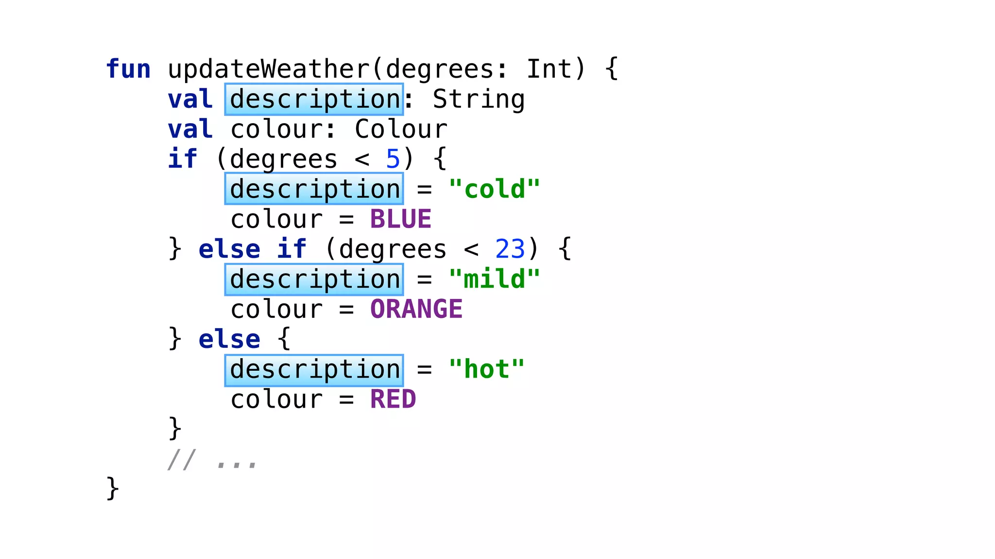 fun updateWeather(degrees: Int) { 
val description: String 
val colour: Colour 
if (degrees < 5) { 
description = "cold" 
colour = BLUE 
} else if (degrees < 23) { 
description = "mild" 
colour = ORANGE 
} else { 
description = "hot" 
colour = RED 
} 
// ... 
}
 