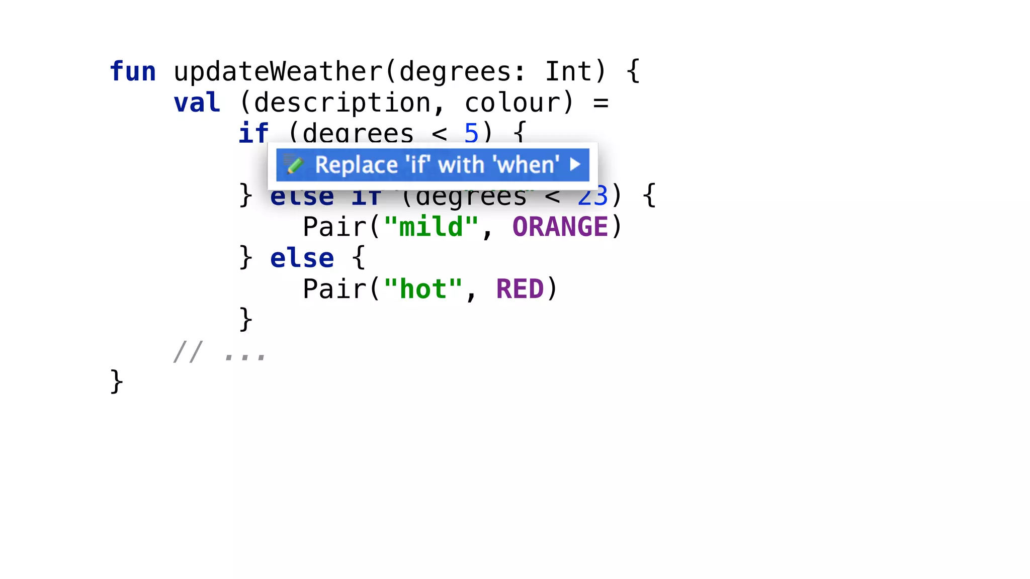 fun updateWeather(degrees: Int) { 
val (description, colour) = 
if (degrees < 5) { 
Pair("cold", BLUE) 
} else if (degrees < 23) { 
Pair("mild", ORANGE) 
} else { 
Pair("hot", RED) 
}
// ... 
}
 