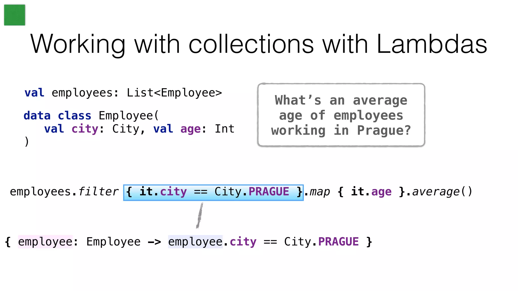{ employee: Employee -> employee.city == City.PRAGUE }
What’s an average
age of employees
working in Prague?
Working with collections with Lambdas
val employees: List<Employee>
employees.filter { it.city == City.PRAGUE }.map { it.age }.average()
data class Employee(
val city: City, val age: Int
)
 