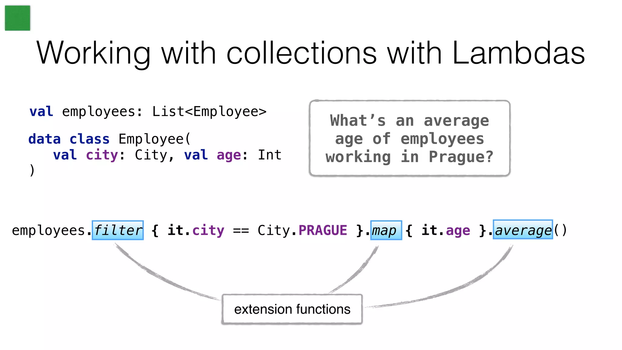 What’s an average
age of employees
working in Prague?
Working with collections with Lambdas
val employees: List<Employee>
data class Employee(
val city: City, val age: Int
)
extension functions
employees.filter { it.city == City.PRAGUE }.map { it.age }.average()
 