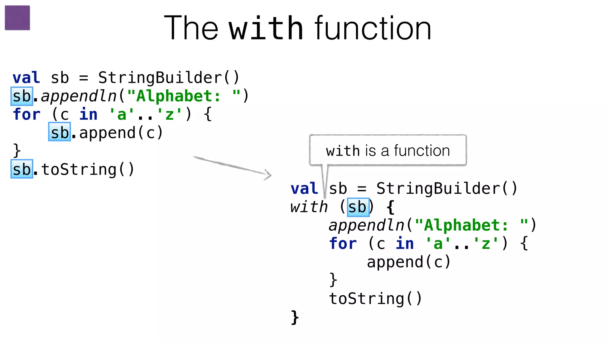 val sb = StringBuilder() 
with (sb) { 
appendln("Alphabet: ") 
for (c in 'a'..'z') { 
append(c) 
}
toString() 
}
The with function
with is a function
val sb = StringBuilder() 
sb.appendln("Alphabet: ") 
for (c in 'a'..'z') { 
sb.append(c) 
} 
sb.toString() 
 