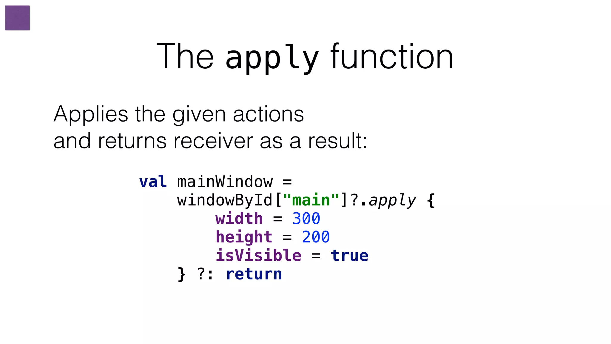 The apply function
val mainWindow =
windowById["main"]?.apply {
width = 300
height = 200
isVisible = true
} ?: return
Applies the given actions
and returns receiver as a result:
 