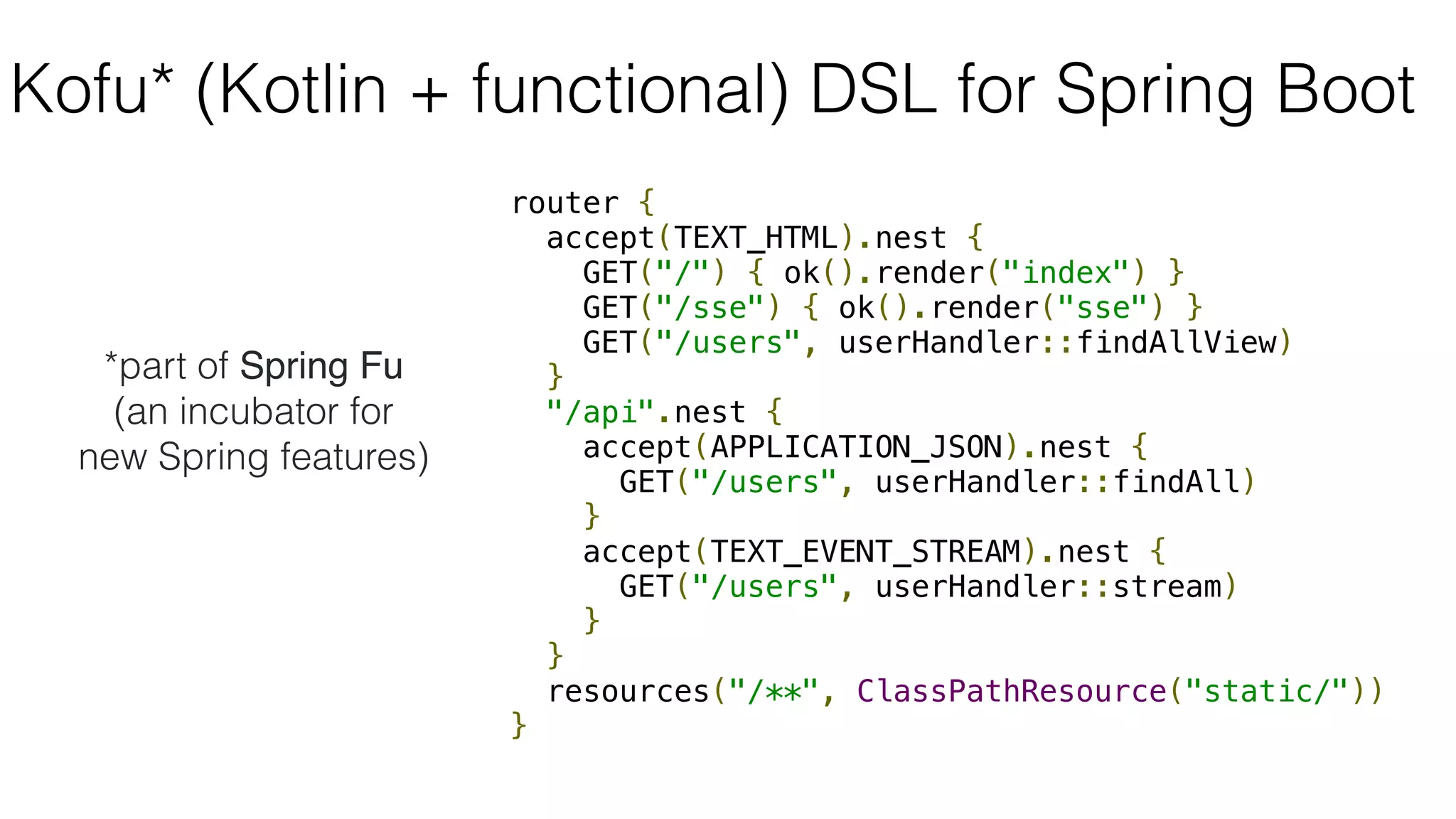 router {
accept(TEXT_HTML).nest {
GET("/") { ok().render("index") }
GET("/sse") { ok().render("sse") }
GET("/users", userHandler::findAllView)
}
"/api".nest {
accept(APPLICATION_JSON).nest {
GET("/users", userHandler::findAll)
}
accept(TEXT_EVENT_STREAM).nest {
GET("/users", userHandler::stream)
}
}
resources("/**", ClassPathResource("static/"))
}
Kofu* (Kotlin + functional) DSL for Spring Boot
*part of Spring Fu
(an incubator for
new Spring features)
 