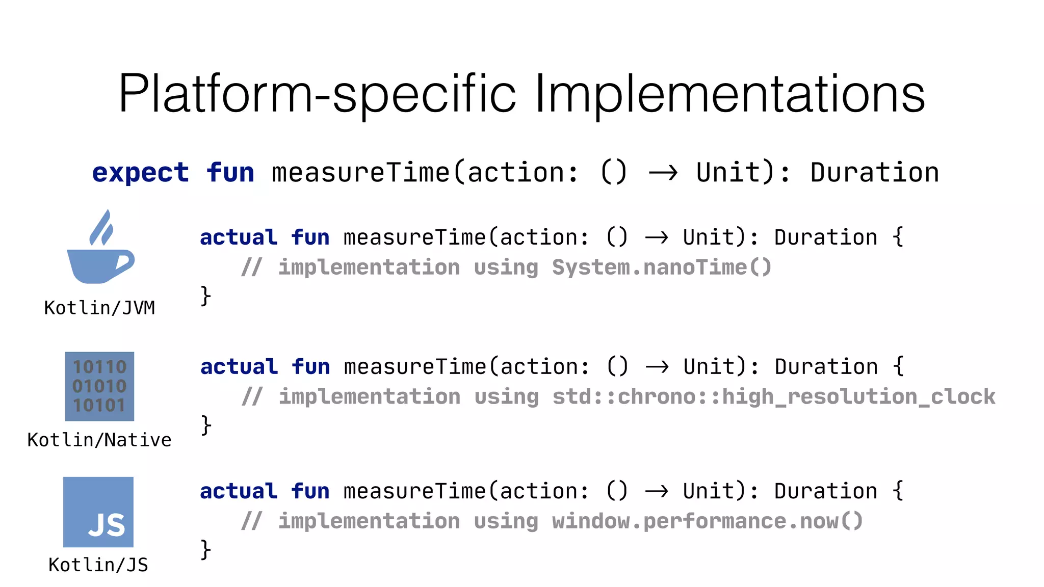 Platform-speciﬁc Implementations
expect fun measureTime(action: () -> Unit): Duration
actual fun measureTime(action: () -> Unit): Duration {

// implementation using System.nanoTime()

}
actual fun measureTime(action: () -> Unit): Duration {

// implementation using window.performance.now()

}
actual fun measureTime(action: () -> Unit): Duration {

// implementation using std::chrono::high_resolution_clock

}
Kotlin/JVM
Kotlin/JS
Kotlin/Native
 