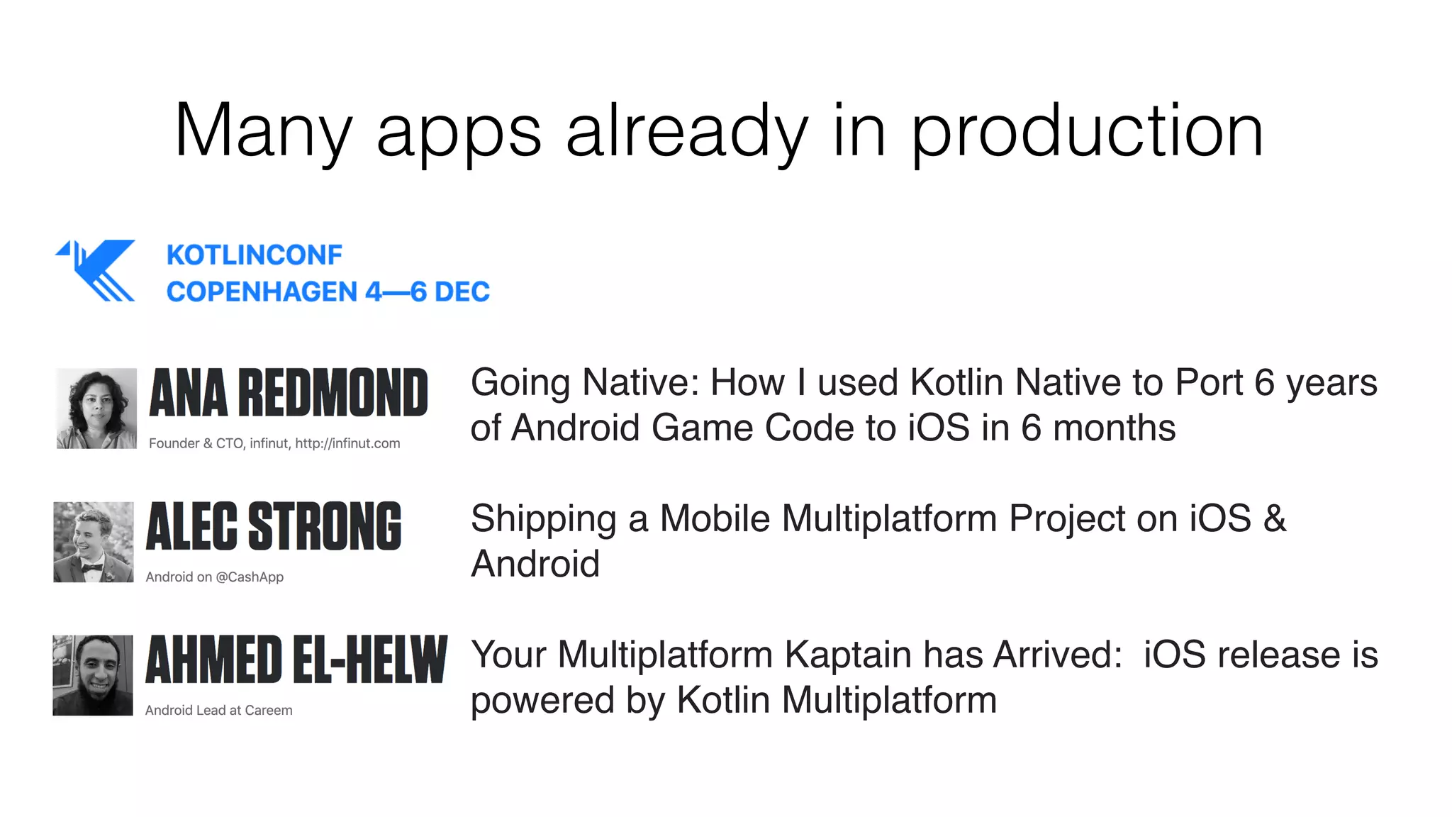 Many apps already in production
Going Native: How I used Kotlin Native to Port 6 years
of Android Game Code to iOS in 6 months
Shipping a Mobile Multiplatform Project on iOS &
Android
Your Multiplatform Kaptain has Arrived:  iOS release is
powered by Kotlin Multiplatform
 