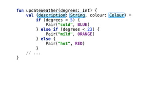 fun updateWeather(degrees: Int) { 
val (description: String, colour: Colour) = 
if (degrees < 5) { 
Pair("cold", BLUE) 
} else if (degrees < 23) { 
Pair("mild", ORANGE) 
} else { 
Pair("hot", RED) 
}
// ... 
}
 