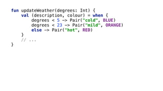 fun updateWeather(degrees: Int) { 
val (description, colour) = when { 
degrees < 5 -> Pair("cold", BLUE) 
degrees < 23 -> Pair("mild", ORANGE) 
else -> Pair("hot", RED) 
}
// ... 
}
 