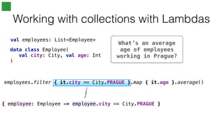 { employee: Employee -> employee.city == City.PRAGUE }
What’s an average
age of employees
working in Prague?
Working with collections with Lambdas
val employees: List<Employee>
employees.filter { it.city == City.PRAGUE }.map { it.age }.average()
data class Employee(
val city: City, val age: Int
)
 