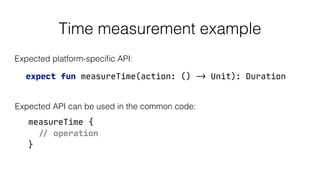 Time measurement example
expect fun measureTime(action: () -> Unit): Duration
Expected platform-speciﬁc API:
Expected API can be used in the common code:
measureTime {

// operation

}
 