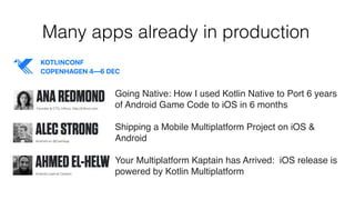 Many apps already in production
Going Native: How I used Kotlin Native to Port 6 years
of Android Game Code to iOS in 6 months
Shipping a Mobile Multiplatform Project on iOS &
Android
Your Multiplatform Kaptain has Arrived:  iOS release is
powered by Kotlin Multiplatform
 