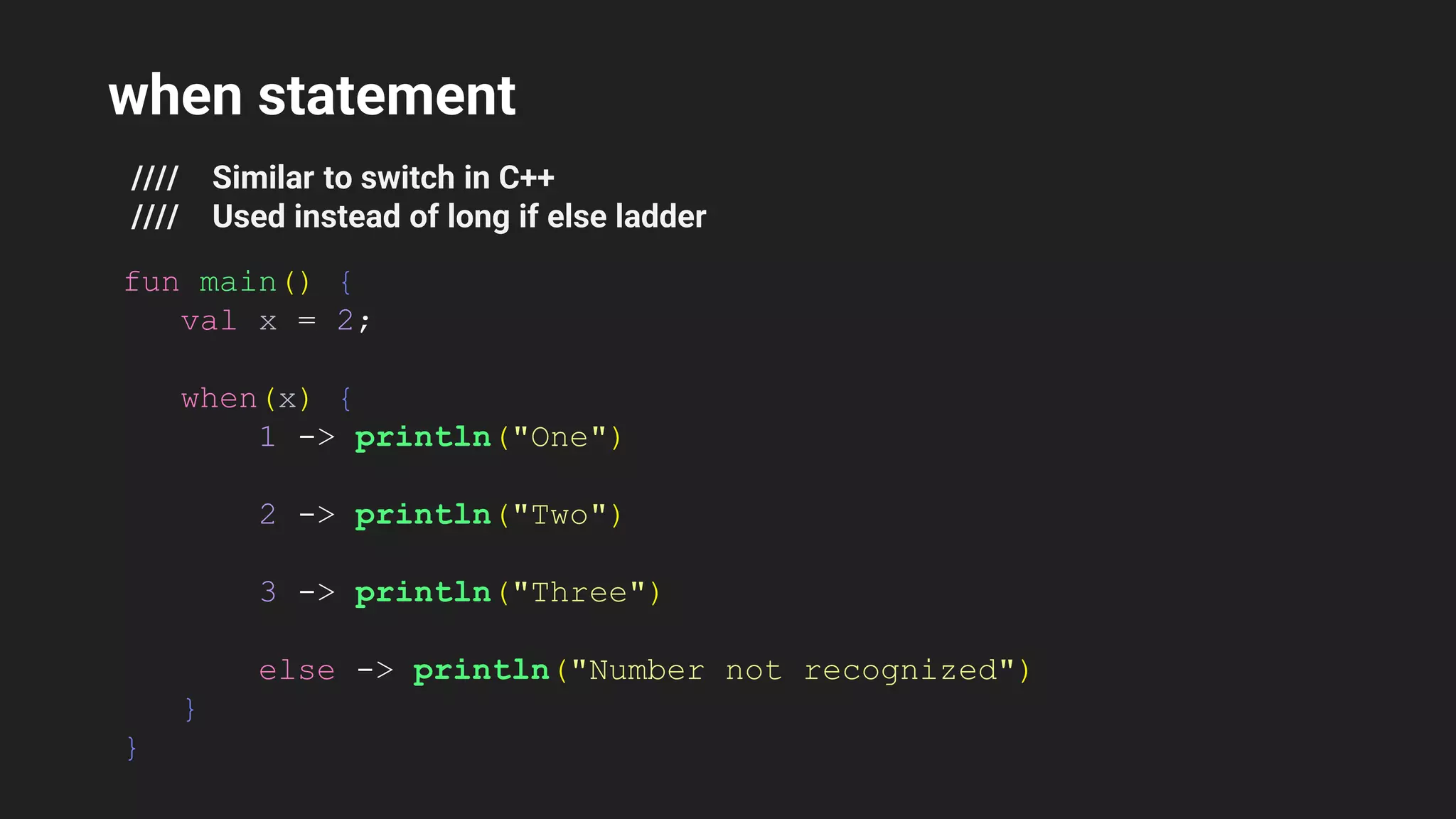 when statement
//// Similar to switch in C++
//// Used instead of long if else ladder
fun main() {
val x = 2;
when(x) {
1 -> println("One")
2 -> println("Two")
3 -> println("Three")
else -> println("Number not recognized")
}
}
 
