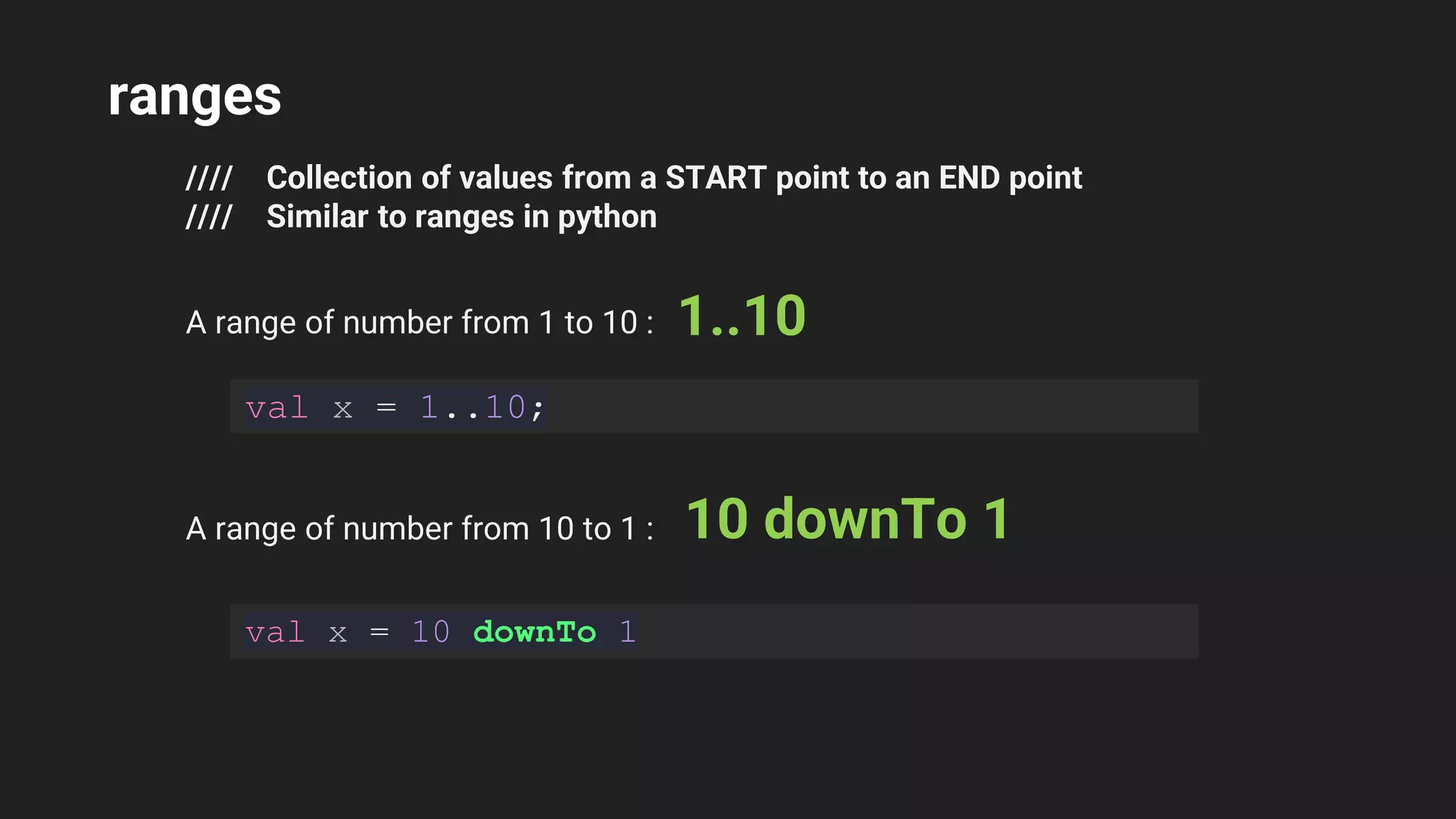 ranges
//// Collection of values from a START point to an END point
//// Similar to ranges in python
A range of number from 1 to 10 : 1..10
val x = 1..10;
A range of number from 10 to 1 : 10 downTo 1
val x = 10 downTo 1
 