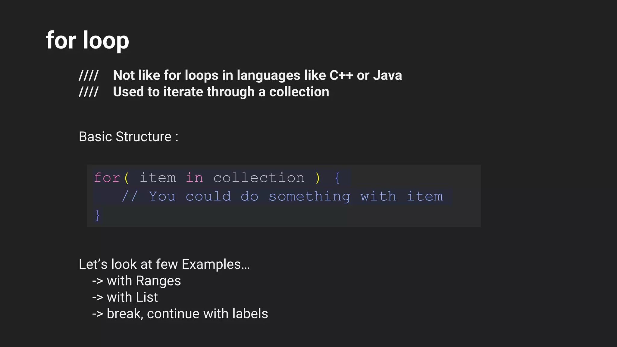 for loop
//// Not like for loops in languages like C++ or Java
//// Used to iterate through a collection
Basic Structure :
for( item in collection ) {
// You could do something with item
}
Let’s look at few Examples…
-> with Ranges
-> with List
-> break, continue with labels
 