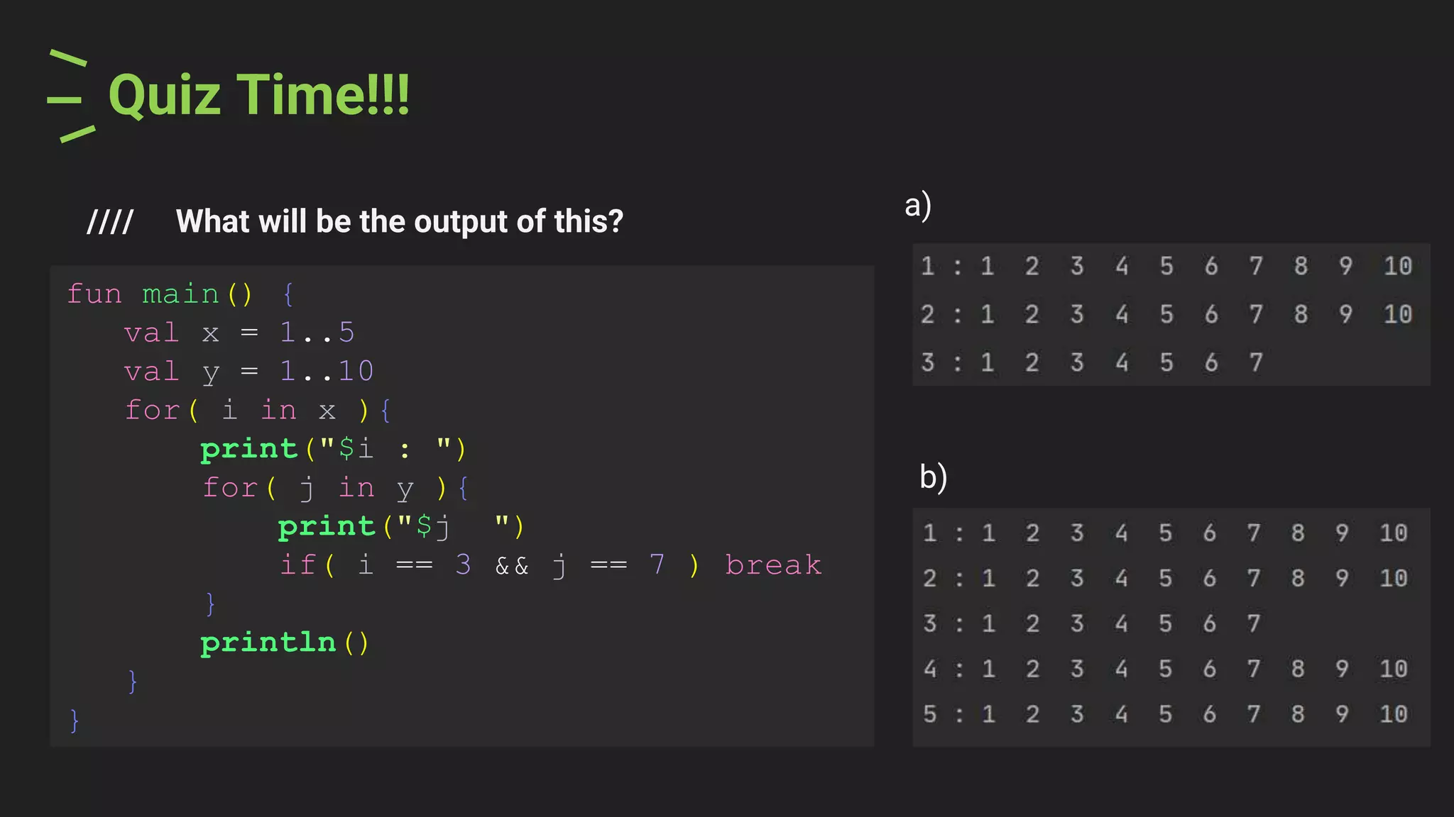 Quiz Time!!!
//// What will be the output of this?
a)
fun main() {
val x = 1..5
val y = 1..10
for( i in x ){
print("$i : ")
for( j in y ){
print("$j ")
if( i == 3 && j == 7 ) break
}
println()
}
}
b)
 