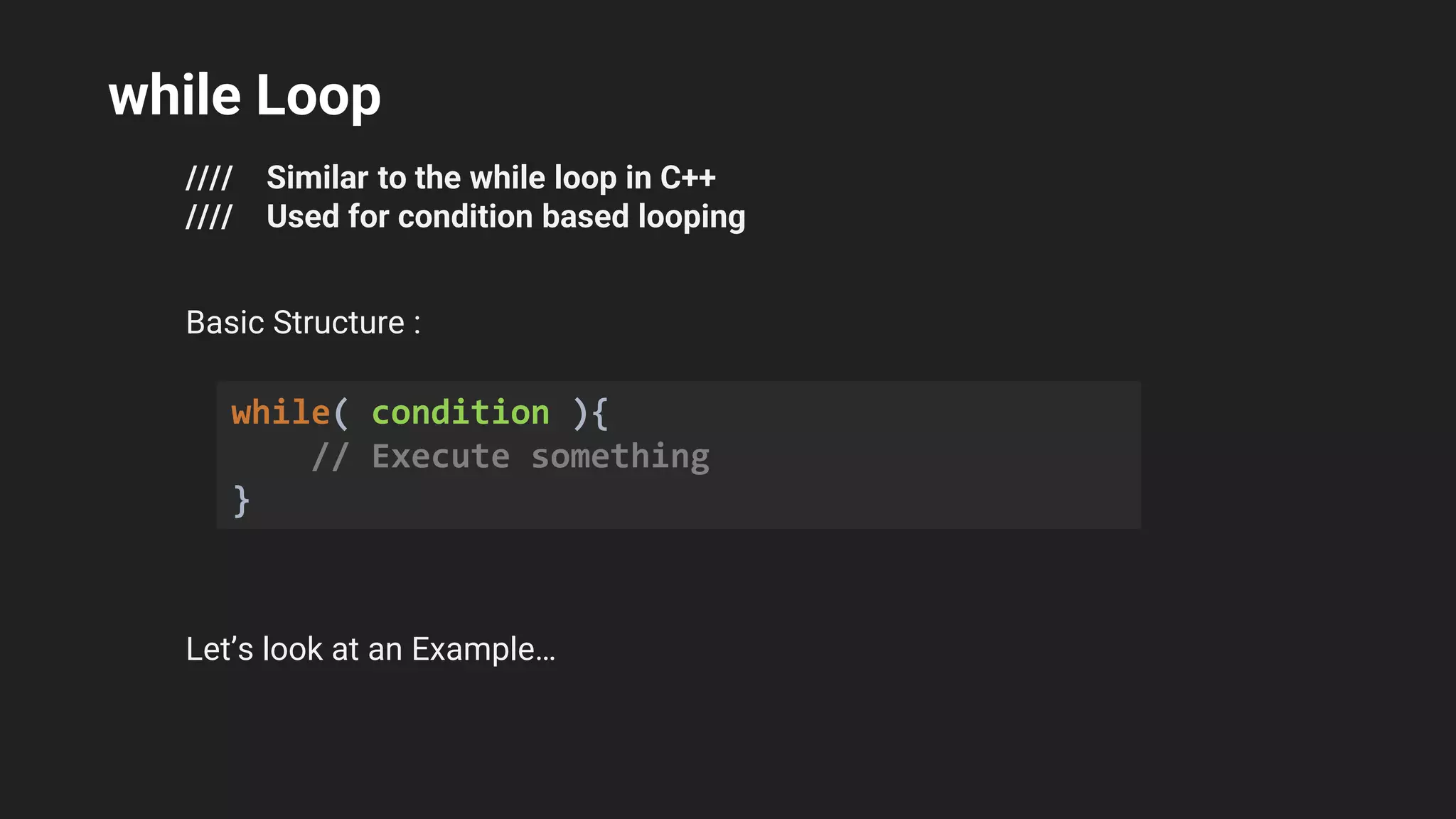 while Loop
//// Similar to the while loop in C++
//// Used for condition based looping
Basic Structure :
Let’s look at an Example…
while( condition ){
// Execute something
}
 