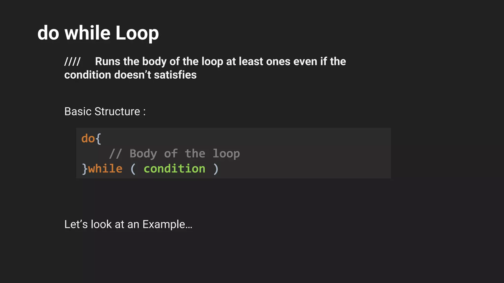do while Loop
//// Runs the body of the loop at least ones even if the
condition doesn’t satisfies
Basic Structure :
Let’s look at an Example…
do{
// Body of the loop
}while ( condition )
 